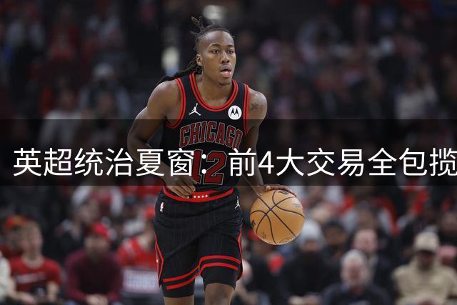 英超统治夏窗：前4大交易全包揽，切尔西1.38亿夺魁